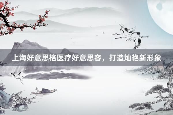 上海好意思格医疗好意思容，打造灿艳新形象