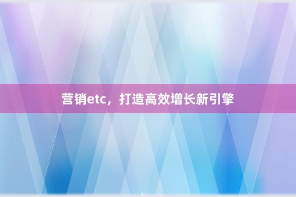 营销etc，打造高效增长新引擎